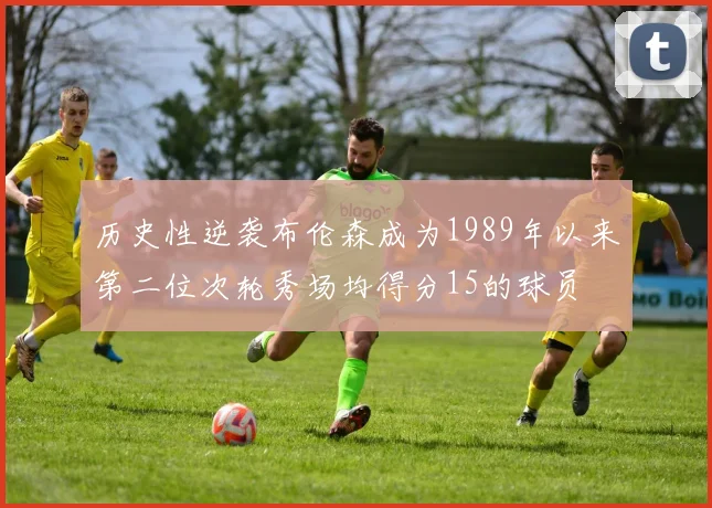 历史性逆袭布伦森成为1989年以来第二位次轮秀场均得分15的球员