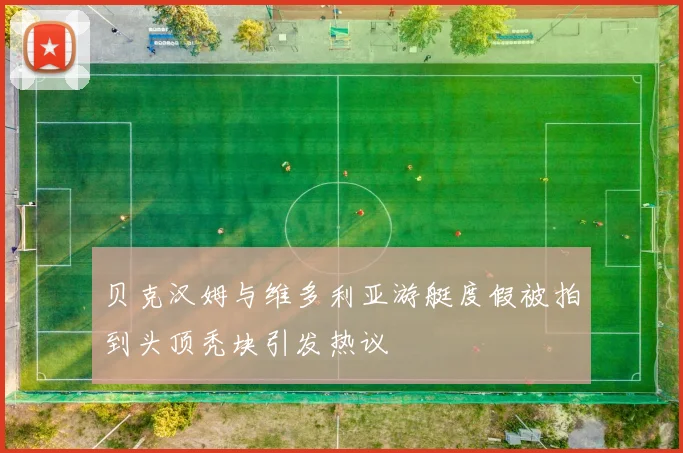 贝克汉姆与维多利亚游艇度假被拍到头顶秃块引发热议