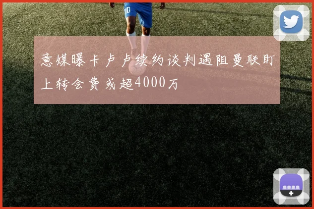 意媒曝卡卢卢续约谈判遇阻曼联盯上转会费或超4000万