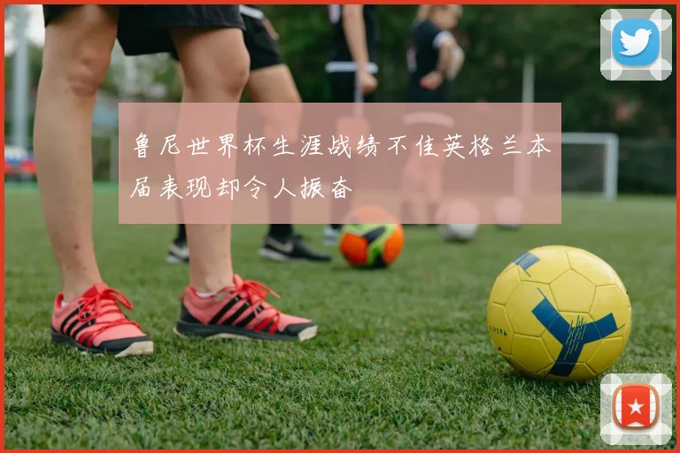 鲁尼世界杯生涯战绩不佳英格兰本届表现却令人振奋