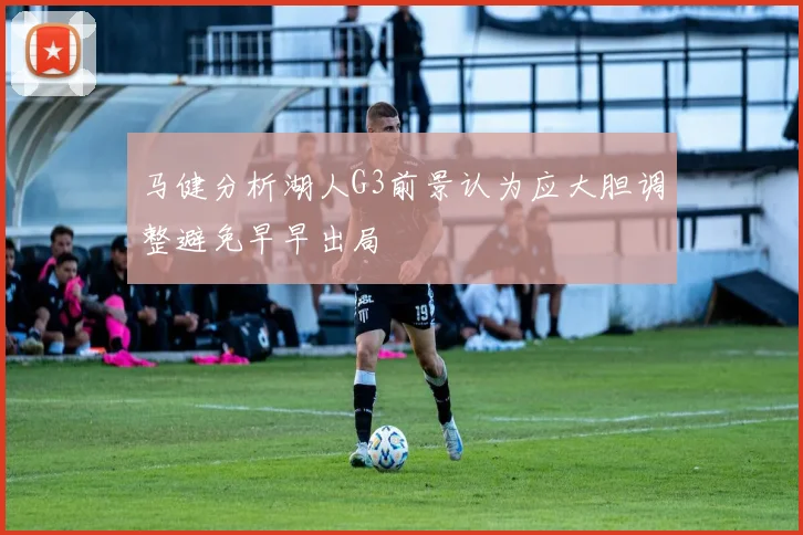 马健分析湖人G3前景认为应大胆调整避免早早出局