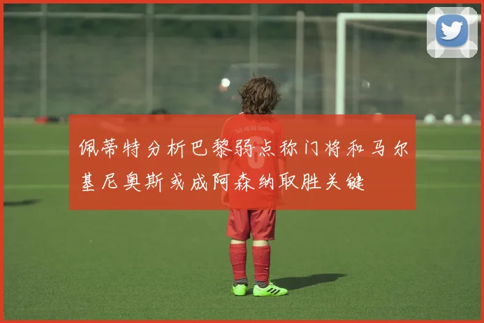 佩蒂特分析巴黎弱点称门将和马尔基尼奥斯或成阿森纳取胜关键