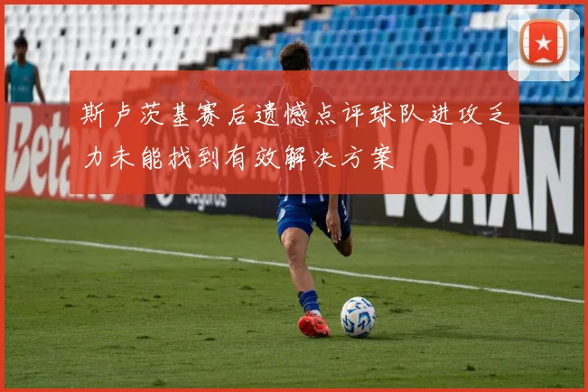 斯卢茨基赛后遗憾点评球队进攻乏力未能找到有效解决方案