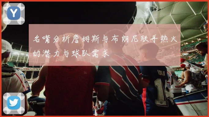 名嘴分析詹姆斯与布朗尼联手热火的潜力与球队需求