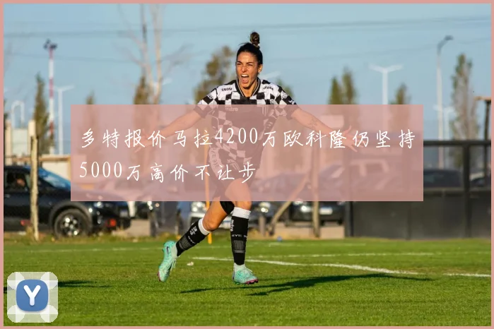 多特报价马拉4200万欧科隆仍坚持5000万高价不让步
