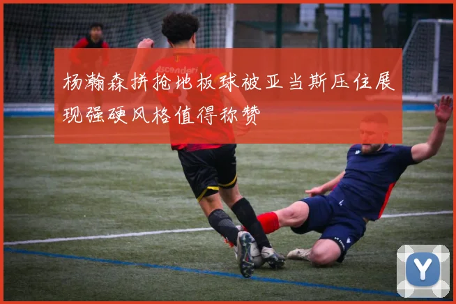 杨瀚森拼抢地板球被亚当斯压住展现强硬风格值得称赞