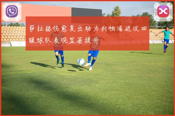 萨拉赫伤愈复出助力利物浦进攻回暖球队表现显著提升