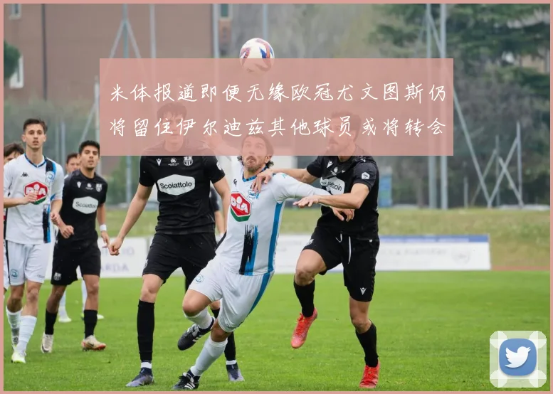 米体报道即便无缘欧冠尤文图斯仍将留住伊尔迪兹其他球员或将转会离队