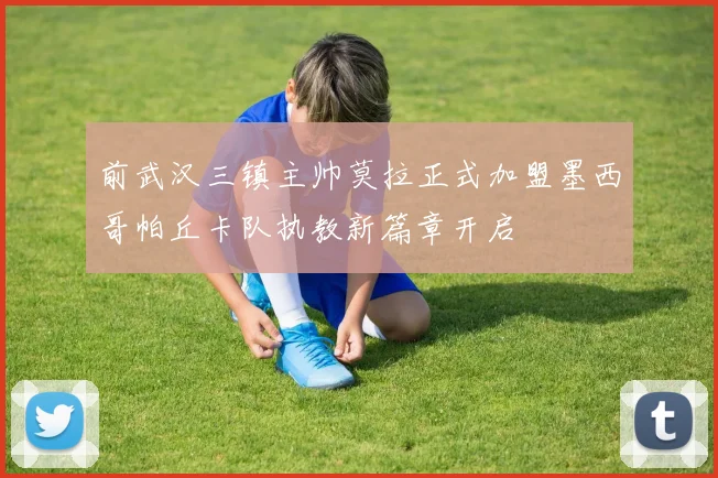 前武汉三镇主帅莫拉正式加盟墨西哥帕丘卡队执教新篇章开启