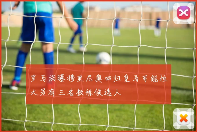 罗马诺曝穆里尼奥回归皇马可能性大另有三名教练候选人