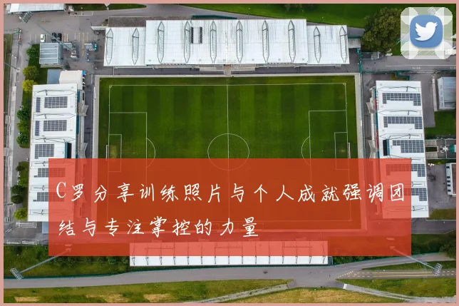 C罗分享训练照片与个人成就强调团结与专注掌控的力量