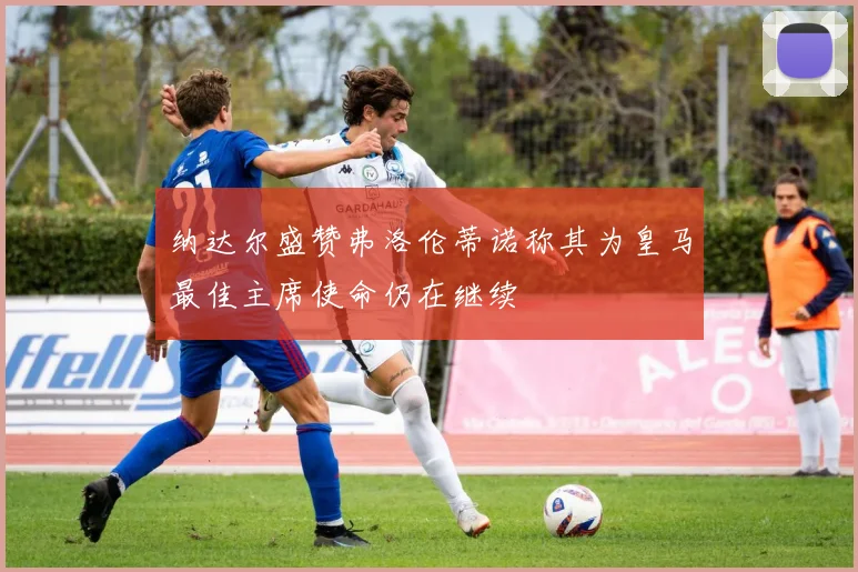 纳达尔盛赞弗洛伦蒂诺称其为皇马最佳主席使命仍在继续