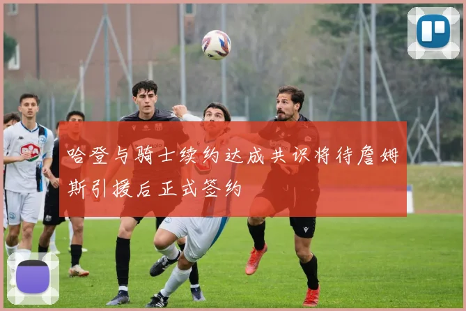哈登与骑士续约达成共识将待詹姆斯引援后正式签约