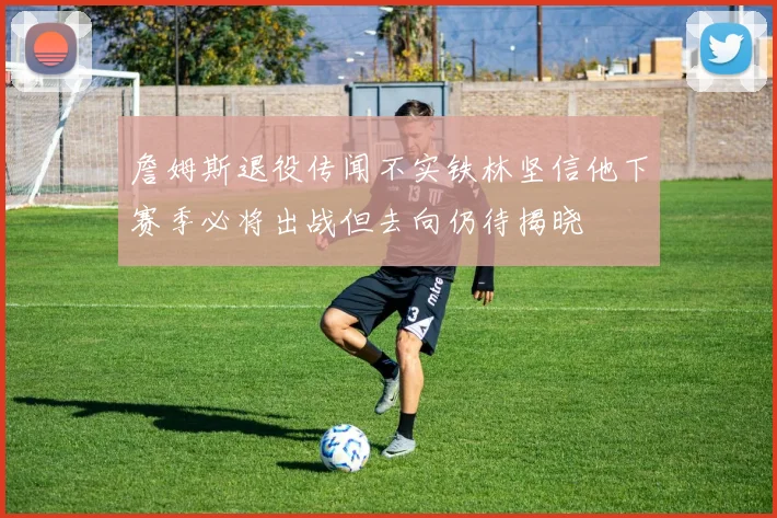 詹姆斯退役传闻不实铁林坚信他下赛季必将出战但去向仍待揭晓