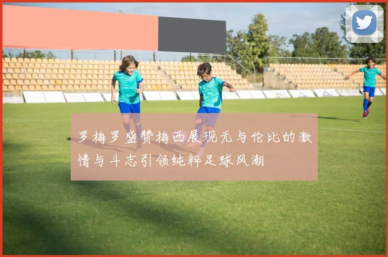 罗梅罗盛赞梅西展现无与伦比的激情与斗志引领纯粹足球风潮