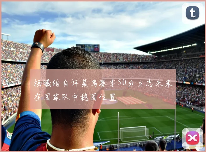 杨曦皓自评菜鸟赛季50分立志未来在国家队中稳固位置