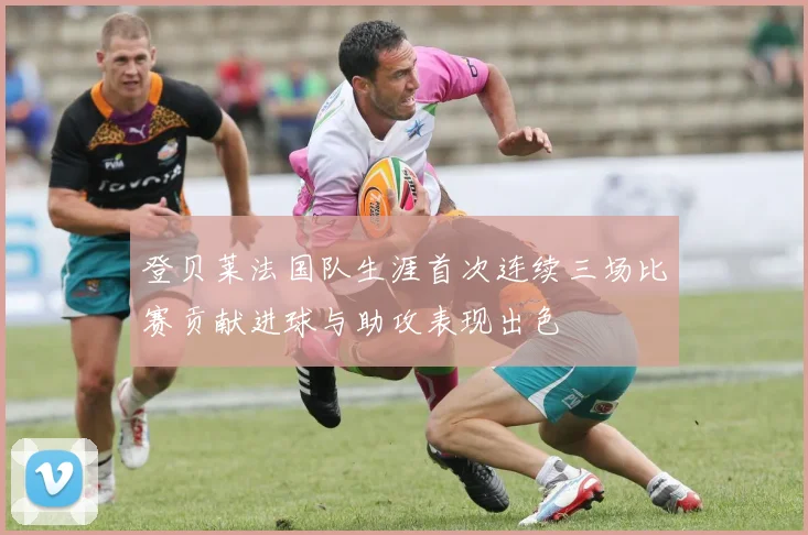 登贝莱法国队生涯首次连续三场比赛贡献进球与助攻表现出色