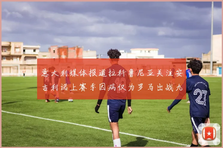 意大利媒体报道拉科鲁尼亚关注安吉利诺上赛季因病仅为罗马出战九场