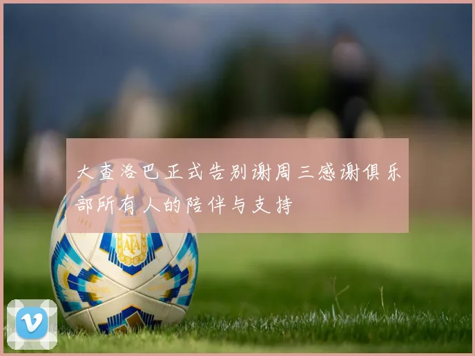 大查洛巴正式告别谢周三感谢俱乐部所有人的陪伴与支持