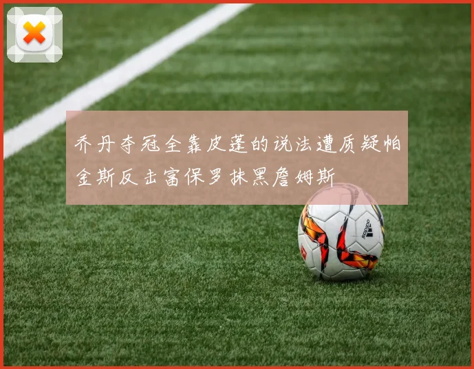 乔丹夺冠全靠皮蓬的说法遭质疑帕金斯反击富保罗抹黑詹姆斯