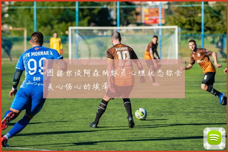 图赫尔谈阿森纳球员心理状态称会关心伤心的埃泽