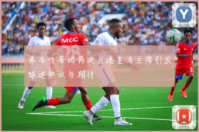 弗洛伦蒂诺再次当选皇马主席引发球迷热议与期待