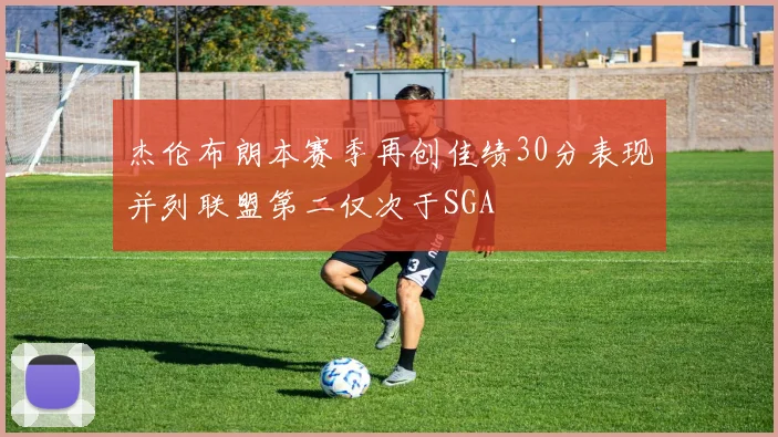 杰伦布朗本赛季再创佳绩30分表现并列联盟第二仅次于SGA