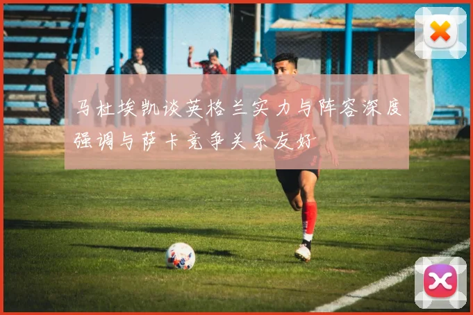 马杜埃凯谈英格兰实力与阵容深度强调与萨卡竞争关系友好