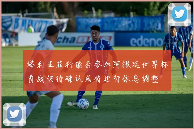 塔利亚菲科能否参加阿根廷世界杯首战仍待确认或将进行休息调整