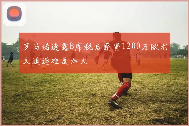 罗马诺透露B席税后薪资1200万欧尤文追逐难度加大
