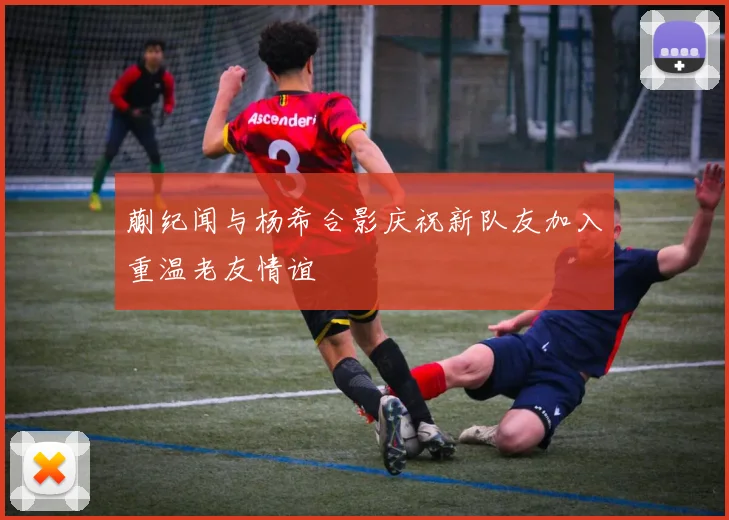 蒯纪闻与杨希合影庆祝新队友加入重温老友情谊
