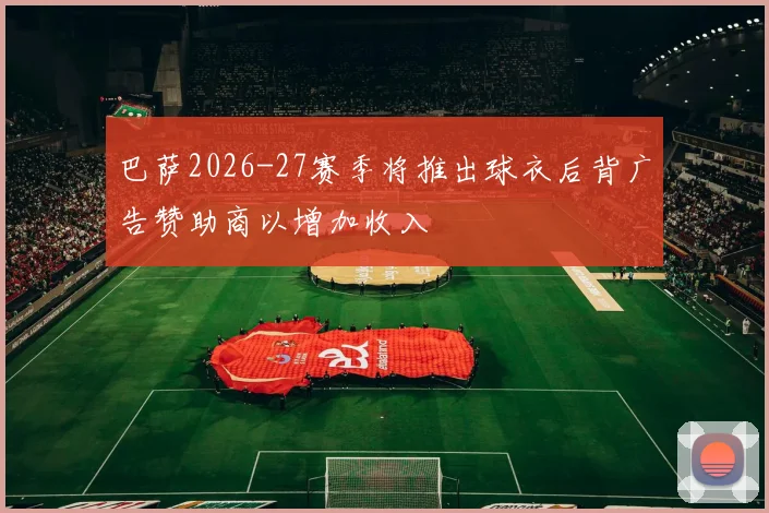 巴萨2026-27赛季将推出球衣后背广告赞助商以增加收入
