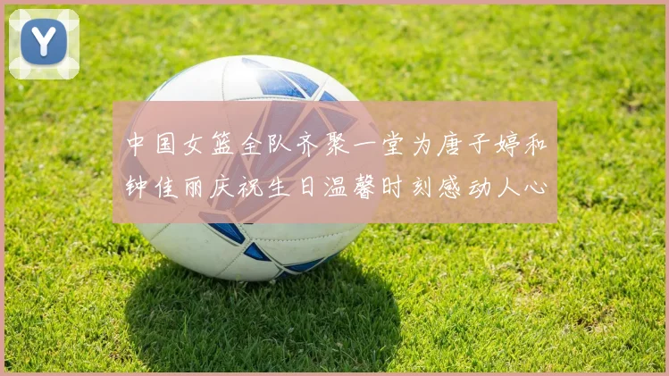 中国女篮全队齐聚一堂为唐子婷和钟佳丽庆祝生日温馨时刻感动人心