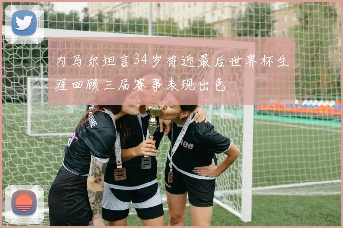 内马尔坦言34岁将迎最后世界杯生涯回顾三届赛事表现出色